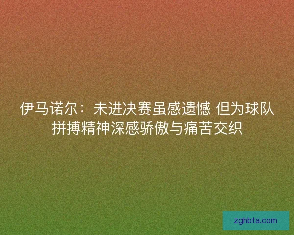 伊马诺尔：未进决赛虽感遗憾 但为球队拼搏精神深感骄傲与痛苦交织
