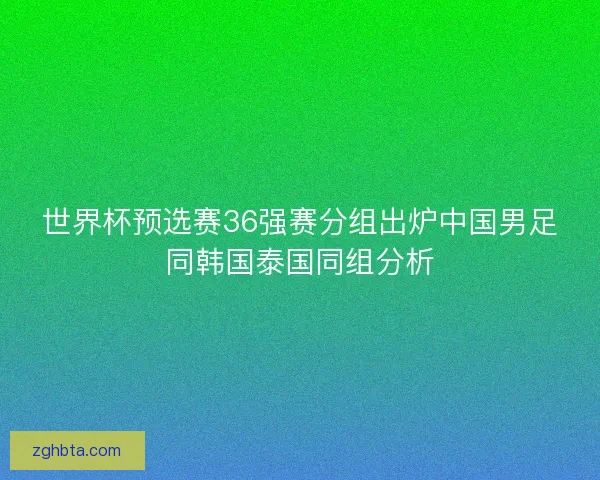 世界杯预选赛36强赛分组出炉中国男足同韩国泰国同组分析