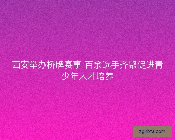 西安举办桥牌赛事 百余选手齐聚促进青少年人才培养