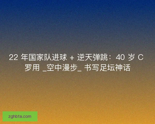 22 年国家队进球 + 逆天弹跳：40 岁 C 罗用 _空中漫步_ 书写足坛神话