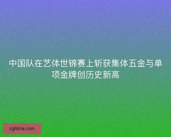 中国队在艺体世锦赛上斩获集体五金与单项金牌创历史新高