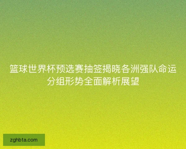 篮球世界杯预选赛抽签揭晓各洲强队命运分组形势全面解析展望