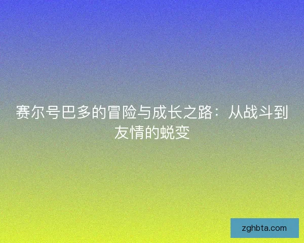 赛尔号巴多的冒险与成长之路：从战斗到友情的蜕变