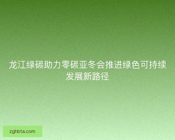 龙江绿碳助力零碳亚冬会推进绿色可持续发展新路径
