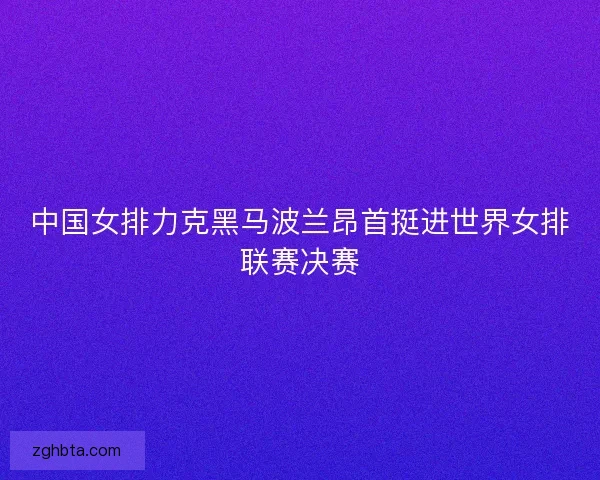 中国女排力克黑马波兰昂首挺进世界女排联赛决赛