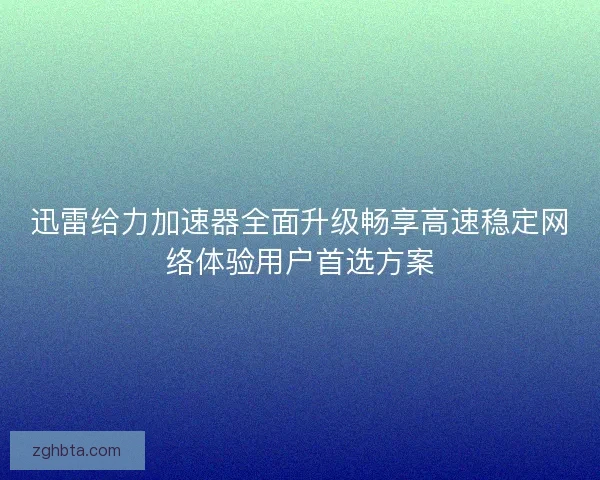 迅雷给力加速器全面升级畅享高速稳定网络体验用户首选方案