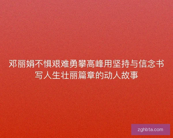 邓丽娟不惧艰难勇攀高峰用坚持与信念书写人生壮丽篇章的动人故事
