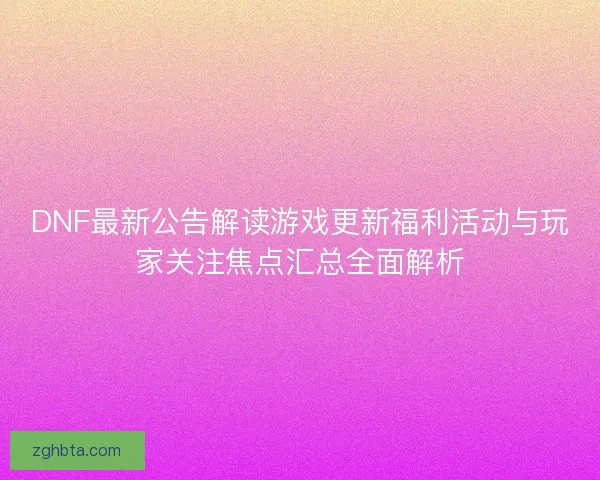 DNF最新公告解读游戏更新福利活动与玩家关注焦点汇总全面解析