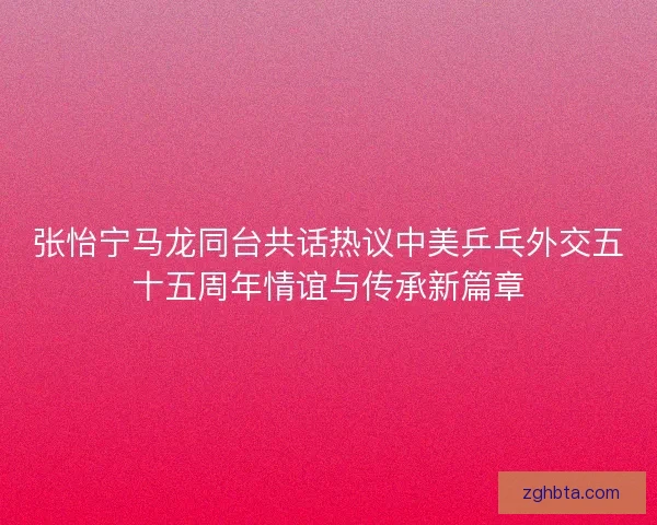 张怡宁马龙同台共话热议中美乒乓外交五十五周年情谊与传承新篇章