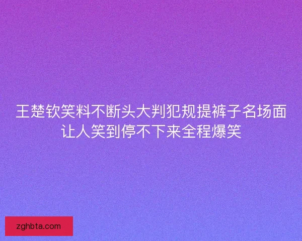 王楚钦笑料不断头大判犯规提裤子名场面让人笑到停不下来全程爆笑